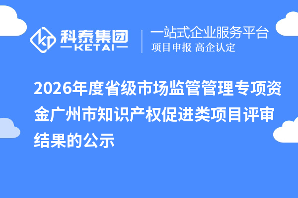 2026年度省级市场监管管理专项资金广州市知识产权促进类项目评审结果的公示