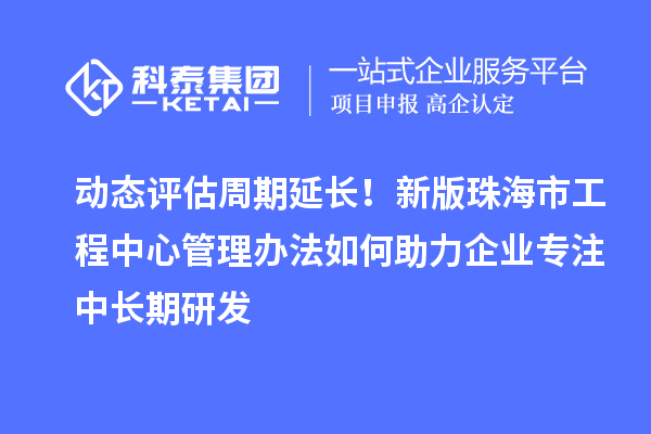 动态评估周期延长！新版珠海市工程中心管理办法如何助力企业专注中长期研发