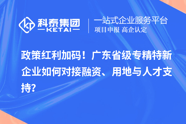 政策红利加码！广东省级专精特新企业如何对接融资、用地与人才支持？