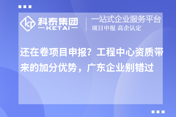  还在卷项目申报？工程中心资质带来的加分优势，广东企业别错过