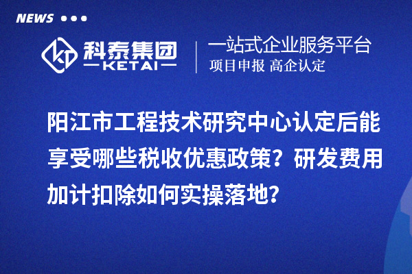 阳江市工程技术研究中心认定后能享受哪些税收优惠政策？研发费用加计扣除如何实操落地？