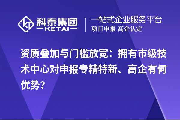 资质叠加与门槛放宽：拥有市级技术中心对申报专精特新、高企有何优势？