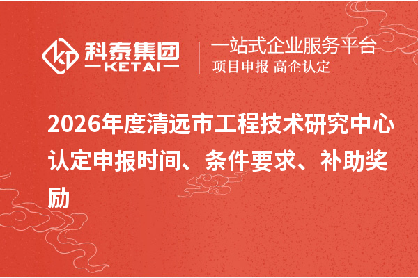 2026年度清远市工程技术研究中心认定申报时间、条件要求、补助奖励