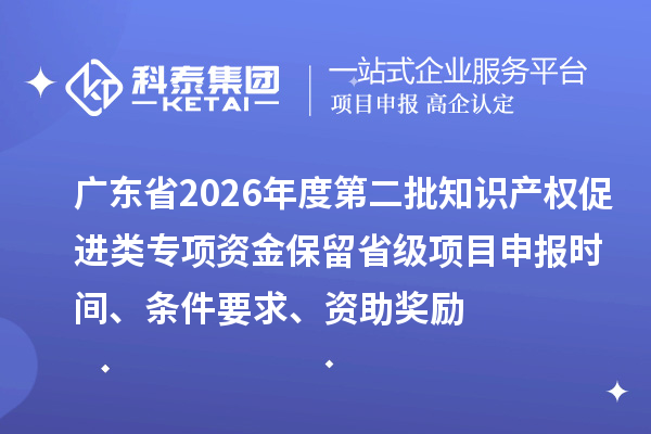 广东省2026年度第二批知识产权促进类专项资金保留省级项目申报时间、条件要求、资助奖励