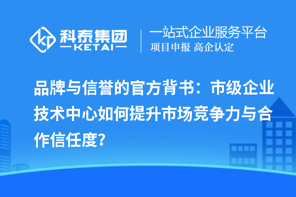 品牌与信誉的官方背书：市级企业技术中心如何提升市场竞争力与合作信任度？