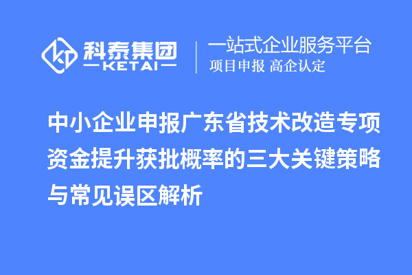 中小企业申报广东省<a href=//m.auto-fm.com/fuwu/jishugaizao.html target=_blank class=infotextkey>技术改造</a>专项资金提升获批概率的三大关键策略与常见误区解析