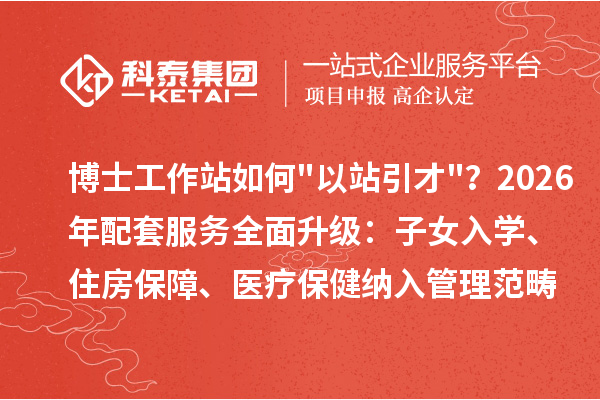 博士工作站如何"以站引才"？2026年配套服务全面升级：子女入学、住房保障、医疗保健纳入管理范畴