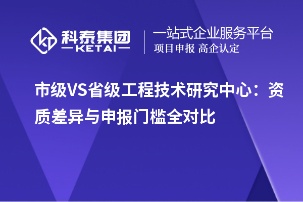  市级 VS 省级工程技术研究中心：资质差异与申报门槛全对比