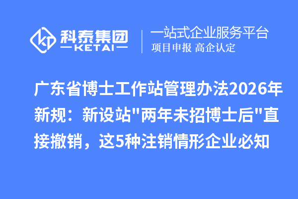 广东省博士工作站管理办法2026年新规：新设站"两年未招博士后"直接撤销，这5种注销情形企业必知