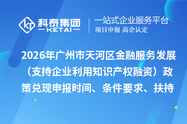 2026年广州市天河区加快推动金融服务实体经济高质量发展（支持企业利用知识产权融资）政策兑现申报时间、条件要求、扶持奖励
