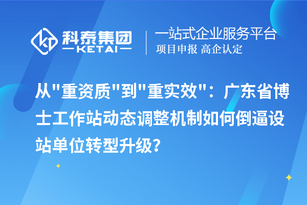 从"重资质"到"重实效"：广东省博士工作站动态调整机制如何倒逼设站单位转型升级？