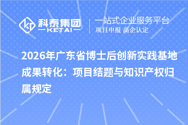 2026年广东省博士后创新实践基地成果转化：项目结题与知识产权归属规定