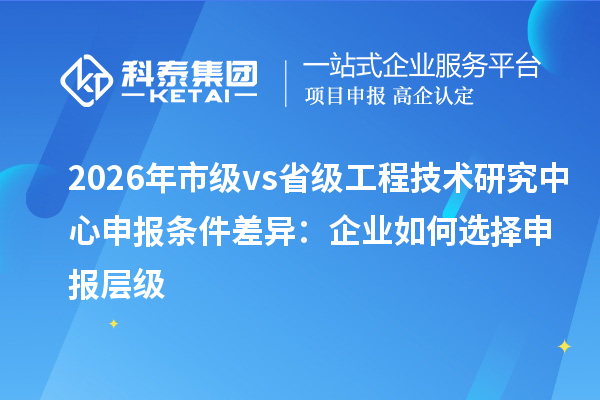 2026年市级vs省级<a href=//m.auto-fm.com/fuwu/gongchengzhongxin.html target=_blank class=infotextkey>工程技术研究中心申报</a>条件差异：企业如何选择申报层级