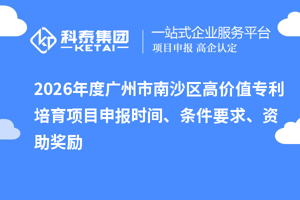 2026年度广州市南沙区高价值专利培育项目申报时间、条件要求、资助奖励