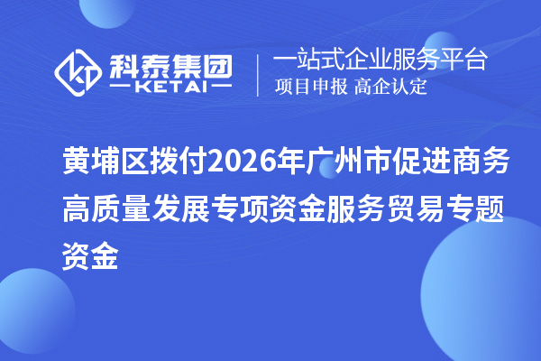 黄埔区拨付2026年广州市促进商务高质量发展专项资金服务贸易专题资金